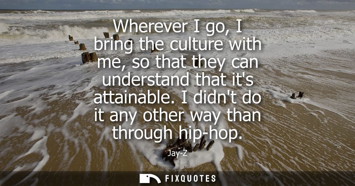 Wherever I go, I bring the culture with me, so that they can understand that its attainable. I didnt do it any other way