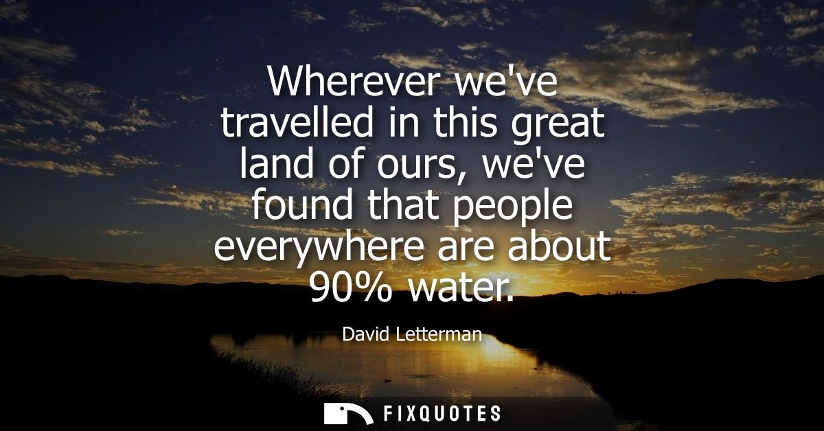 Wherever weve travelled in this great land of ours, weve found that people everywhere are about 90% water