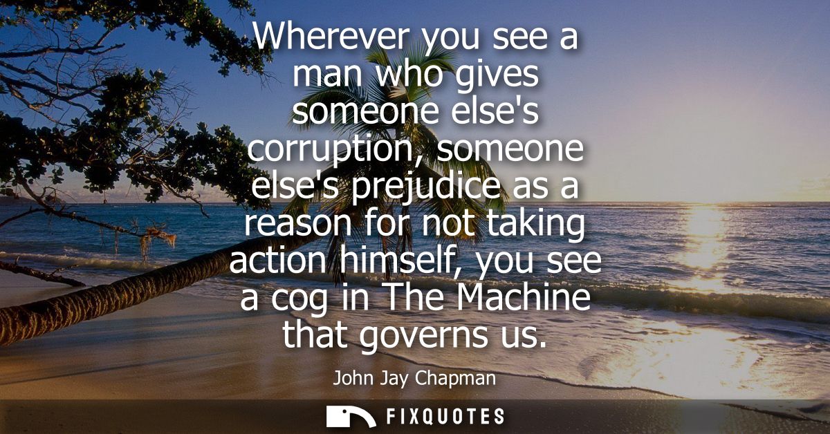 Wherever you see a man who gives someone elses corruption, someone elses prejudice as a reason for not taking action him