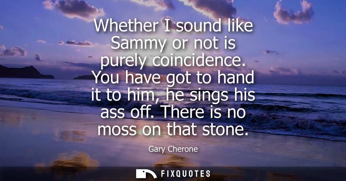 Whether I sound like Sammy or not is purely coincidence. You have got to hand it to him, he sings his ass off. There is 