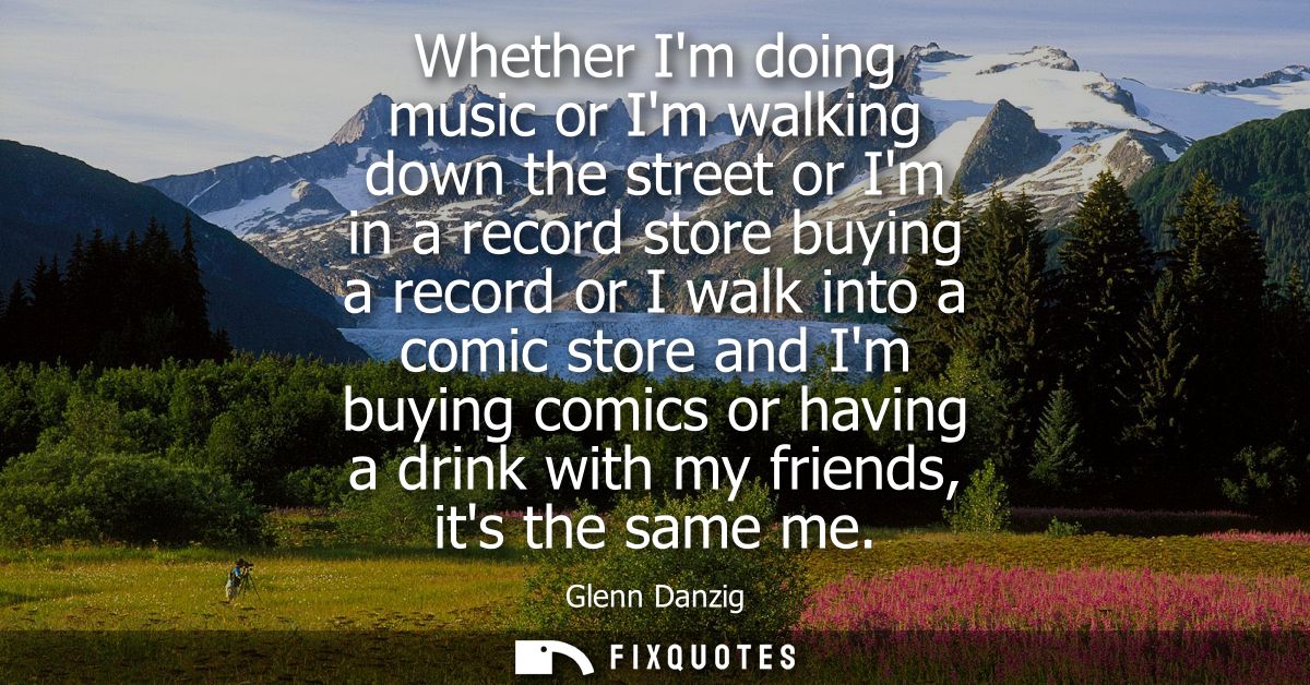 Whether Im doing music or Im walking down the street or Im in a record store buying a record or I walk into a comic stor