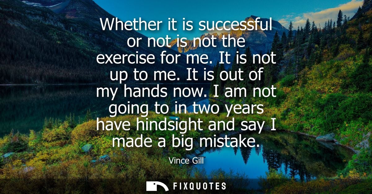 Whether it is successful or not is not the exercise for me. It is not up to me. It is out of my hands now.