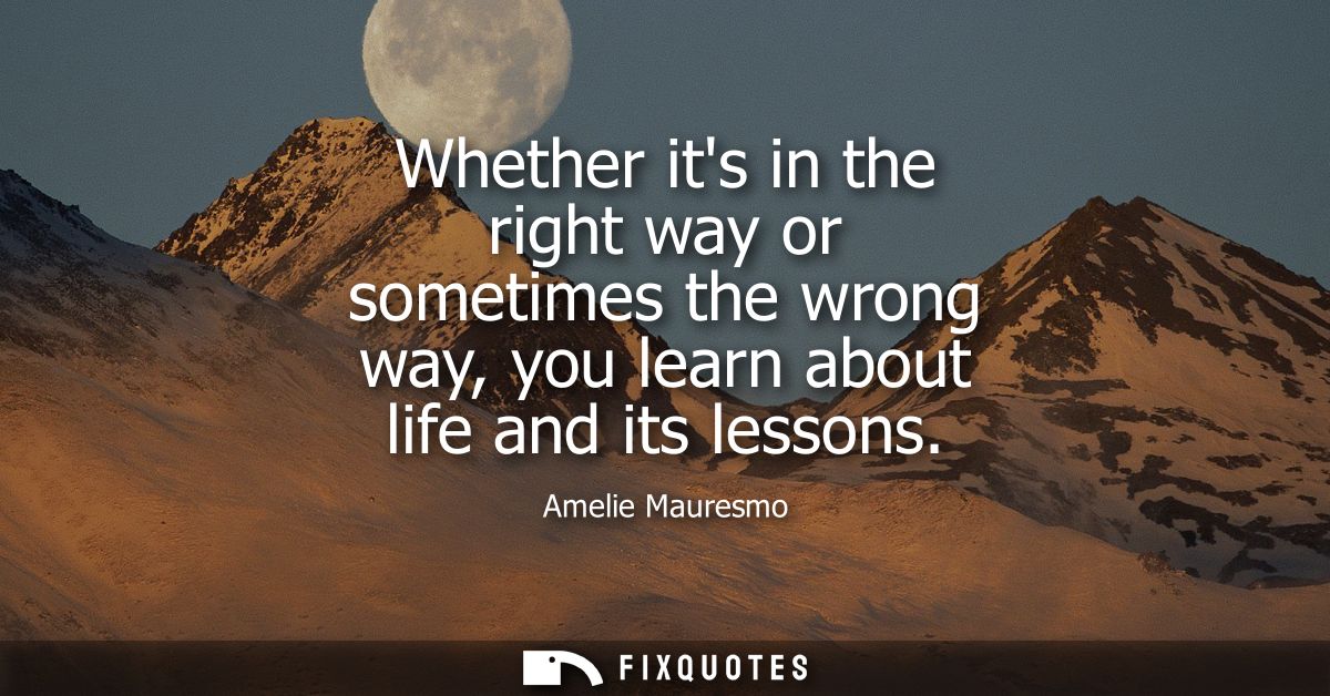 Whether its in the right way or sometimes the wrong way, you learn about life and its lessons