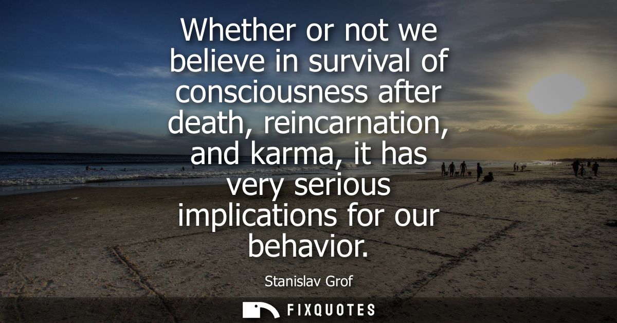 Whether or not we believe in survival of consciousness after death, reincarnation, and karma, it has very serious implic