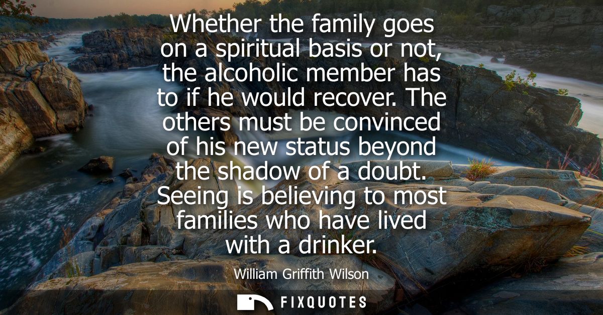 Whether the family goes on a spiritual basis or not, the alcoholic member has to if he would recover.