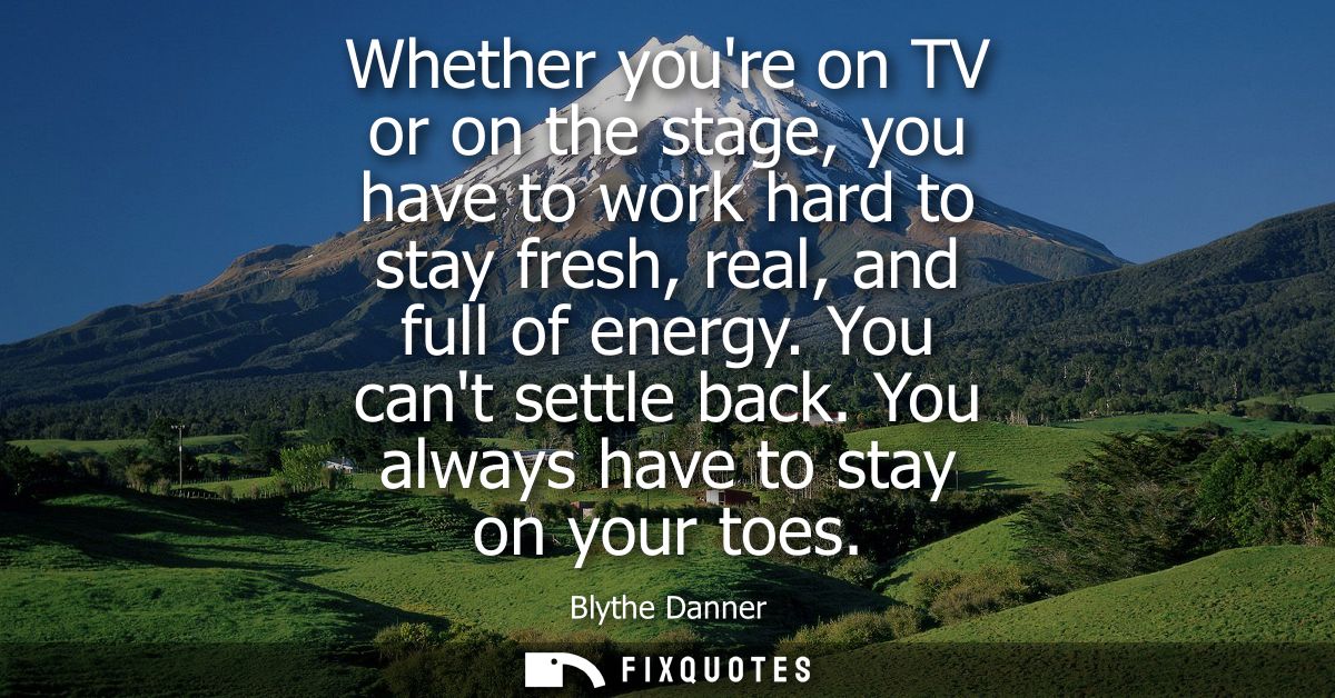Whether youre on TV or on the stage, you have to work hard to stay fresh, real, and full of energy. You cant settle back