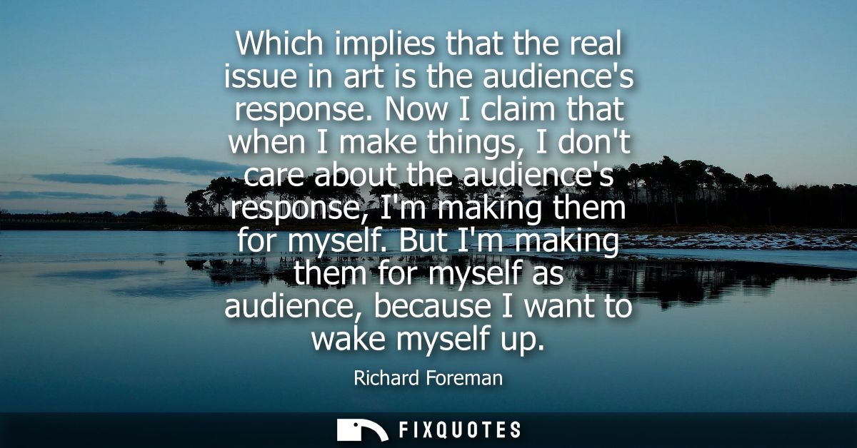 Which implies that the real issue in art is the audiences response. Now I claim that when I make things, I dont care abo