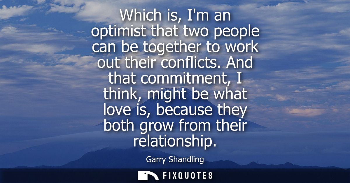 Which is, Im an optimist that two people can be together to work out their conflicts. And that commitment, I think, migh