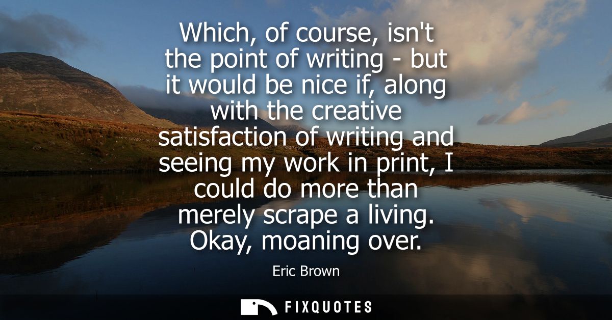 Which, of course, isnt the point of writing - but it would be nice if, along with the creative satisfaction of writing a