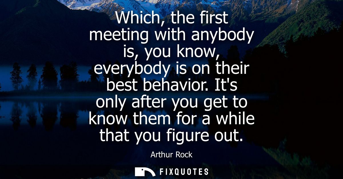 Which, the first meeting with anybody is, you know, everybody is on their best behavior. Its only after you get to know 