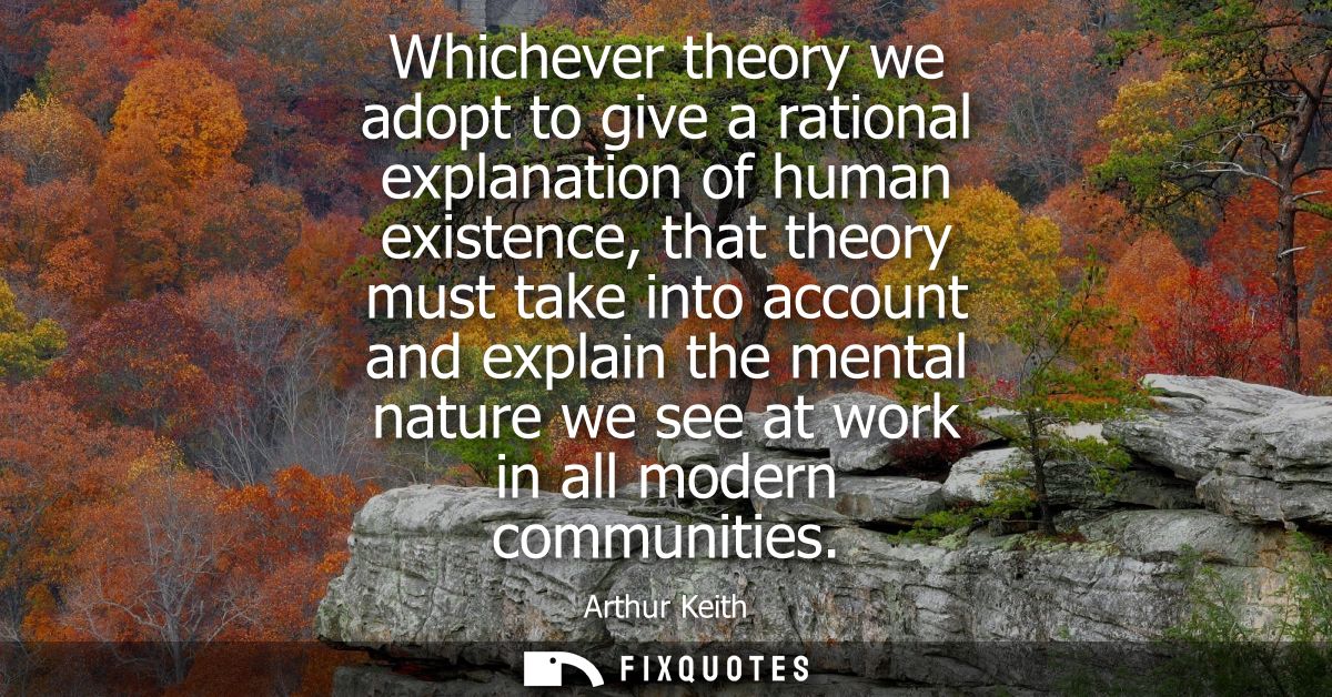 Whichever theory we adopt to give a rational explanation of human existence, that theory must take into account and expl