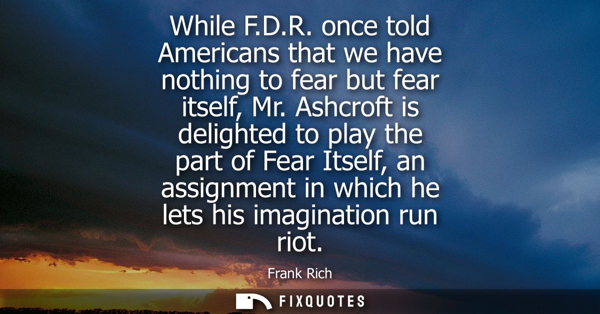 While F.D.R. once told Americans that we have nothing to fear but fear itself, Mr. Ashcroft is delighted to play the par