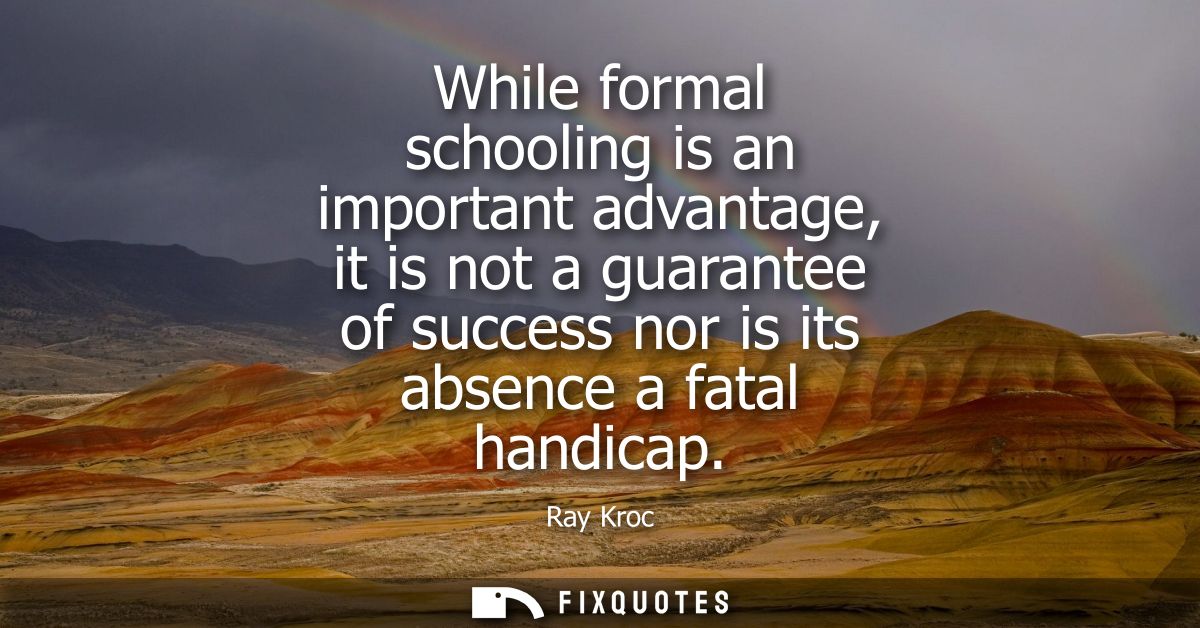 While formal schooling is an important advantage, it is not a guarantee of success nor is its absence a fatal handicap