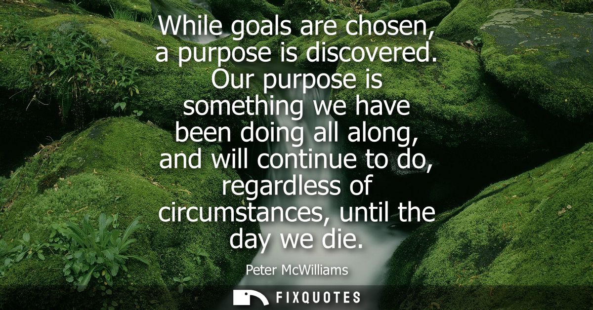 While goals are chosen, a purpose is discovered. Our purpose is something we have been doing all along, and will continu
