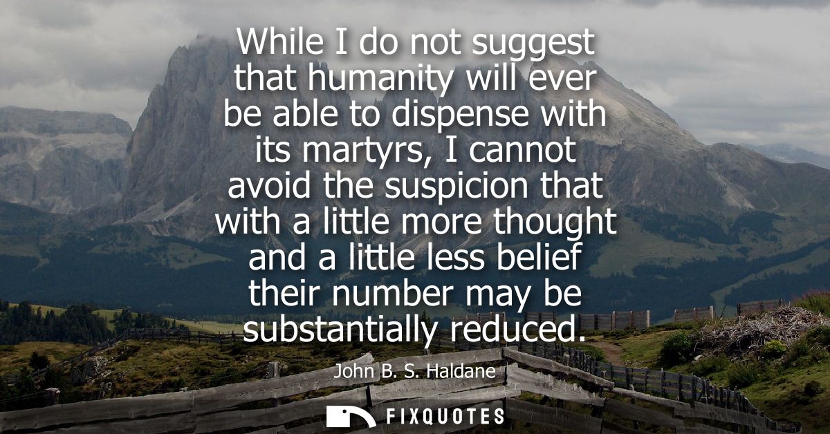 While I do not suggest that humanity will ever be able to dispense with its martyrs, I cannot avoid the suspicion that w