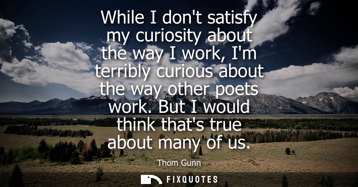 While I dont satisfy my curiosity about the way I work, Im terribly curious about the way other poets work. But I would 
