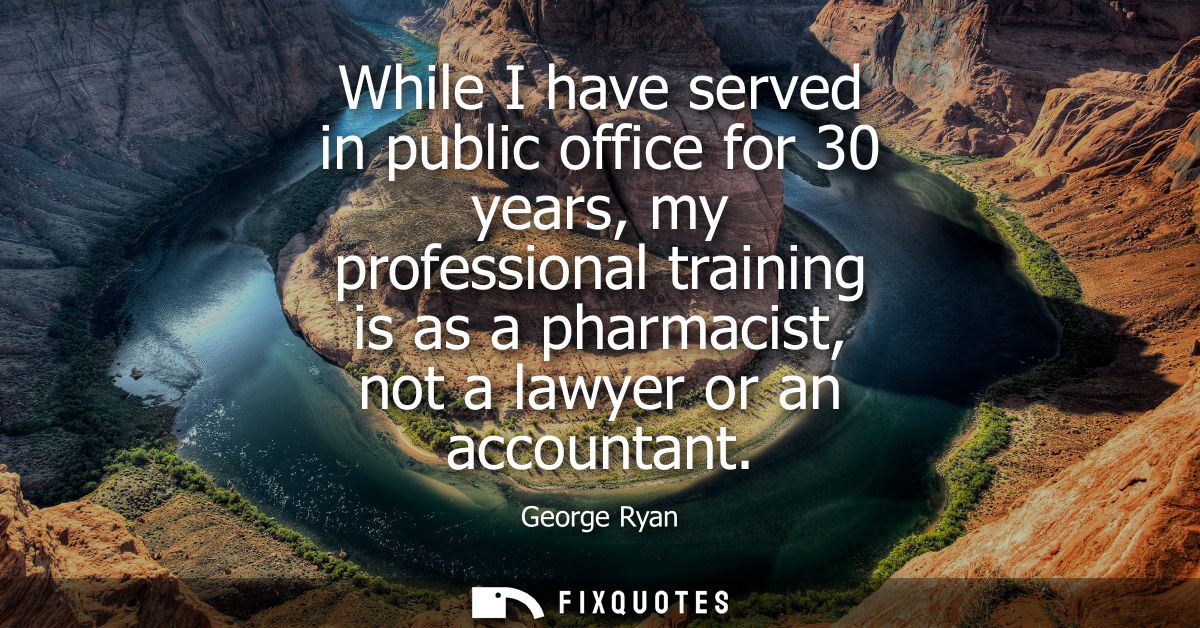 While I have served in public office for 30 years, my professional training is as a pharmacist, not a lawyer or an accou