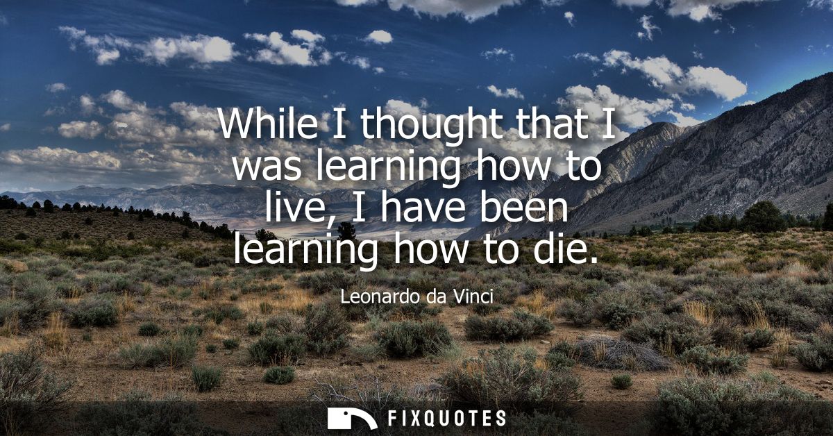 While I thought that I was learning how to live, I have been learning how to die