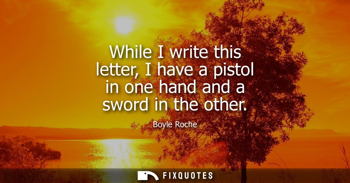 While I write this letter, I have a pistol in one hand and a sword in the other