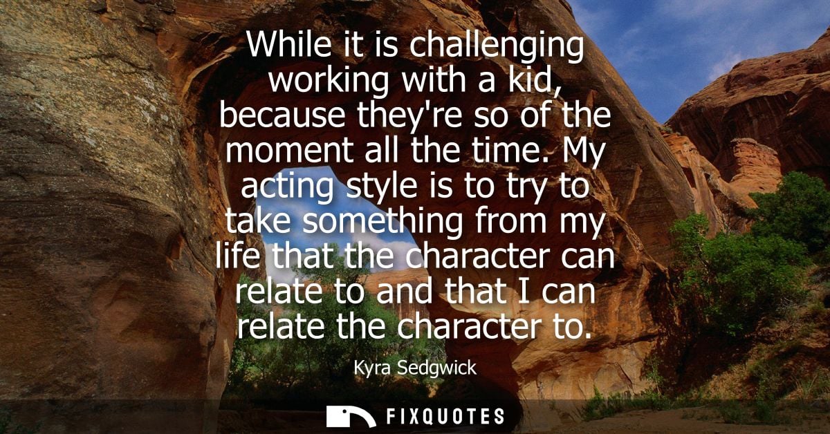 While it is challenging working with a kid, because theyre so of the moment all the time. My acting style is to try to t