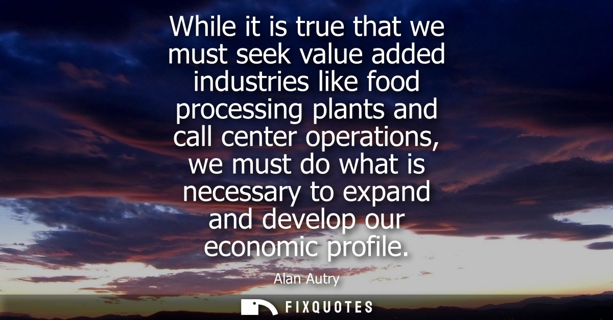 While it is true that we must seek value added industries like food processing plants and call center operations, we mus