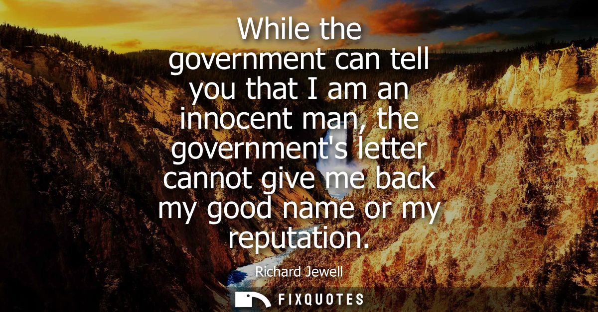 While the government can tell you that I am an innocent man, the governments letter cannot give me back my good name or 