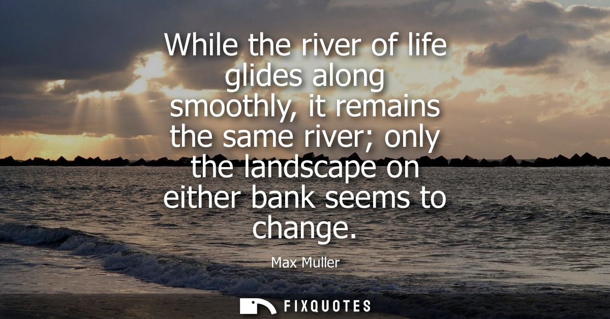 While the river of life glides along smoothly, it remains the same river only the landscape on either bank seems to chan