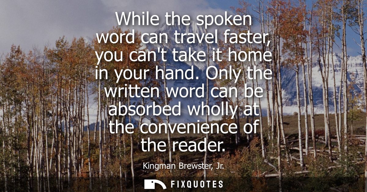 While the spoken word can travel faster, you cant take it home in your hand. Only the written word can be absorbed wholl
