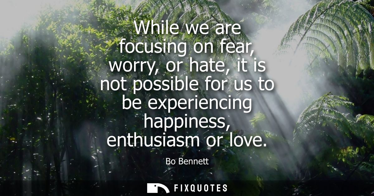 While we are focusing on fear, worry, or hate, it is not possible for us to be experiencing happiness, enthusiasm or lov