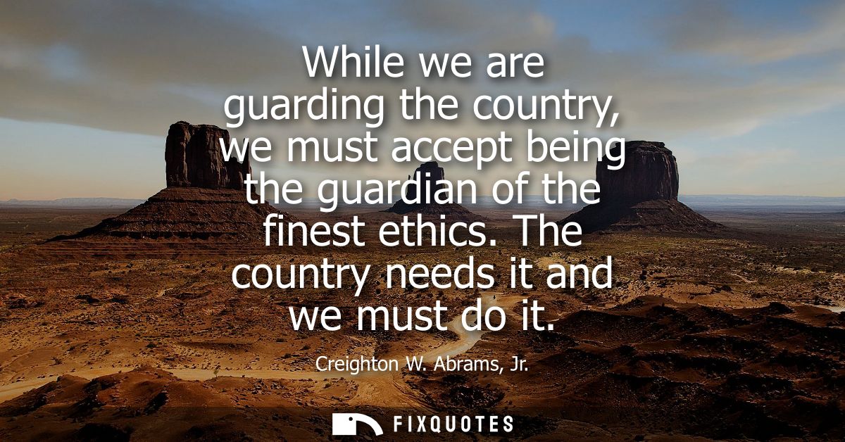 While we are guarding the country, we must accept being the guardian of the finest ethics. The country needs it and we m
