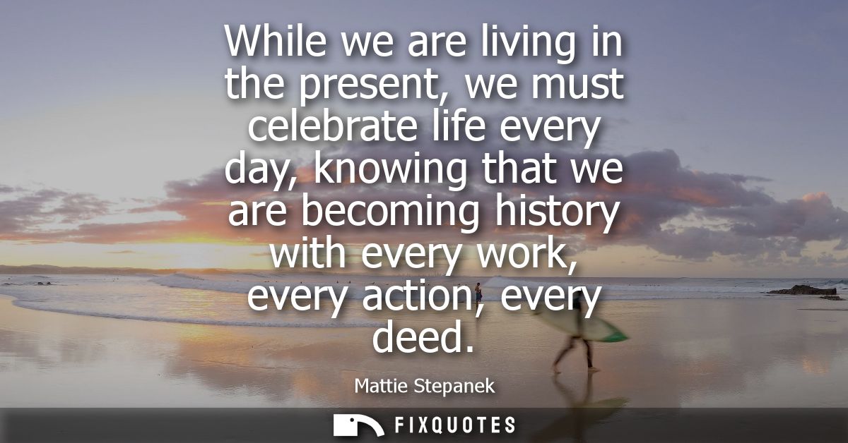 While we are living in the present, we must celebrate life every day, knowing that we are becoming history with every wo