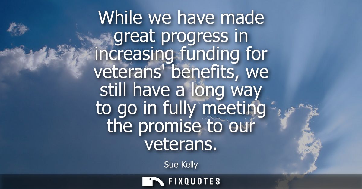 While we have made great progress in increasing funding for veterans benefits, we still have a long way to go in fully m
