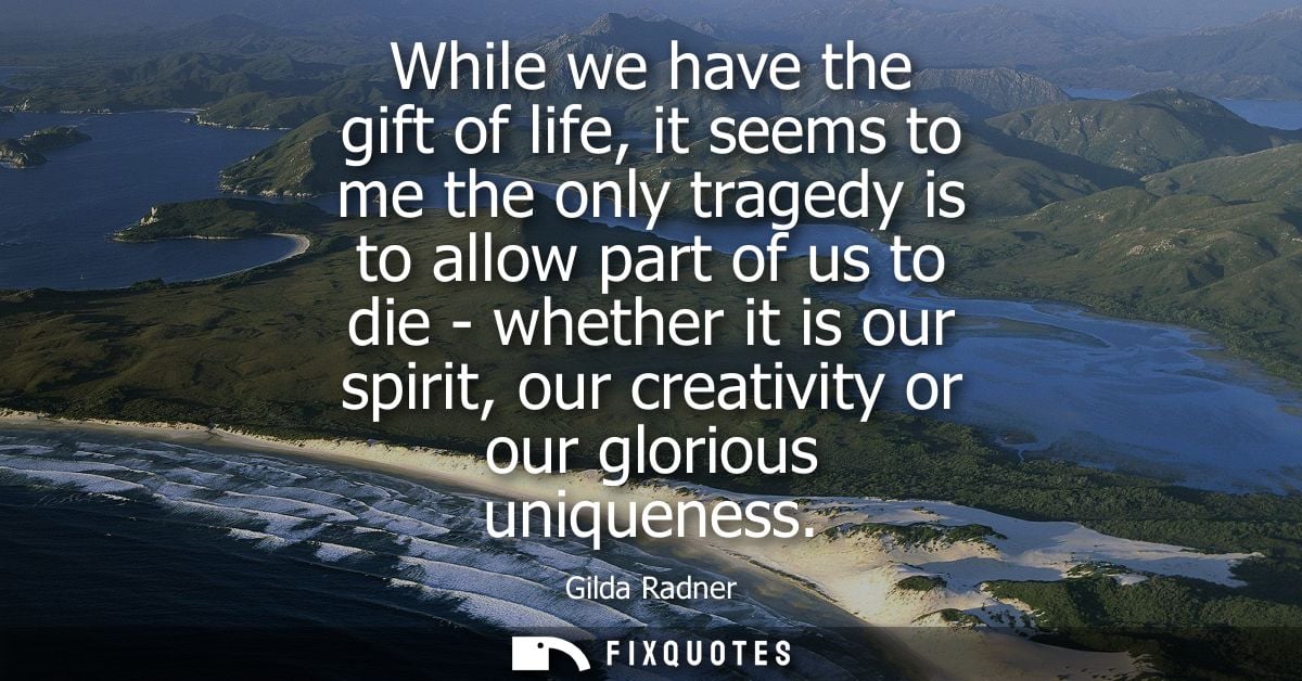 While we have the gift of life, it seems to me the only tragedy is to allow part of us to die - whether it is our spirit