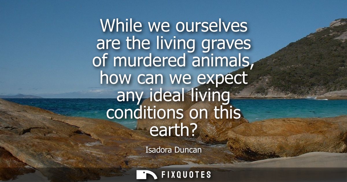 While we ourselves are the living graves of murdered animals, how can we expect any ideal living conditions on this eart