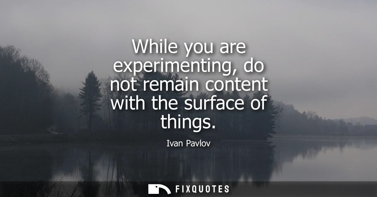 While you are experimenting, do not remain content with the surface of things