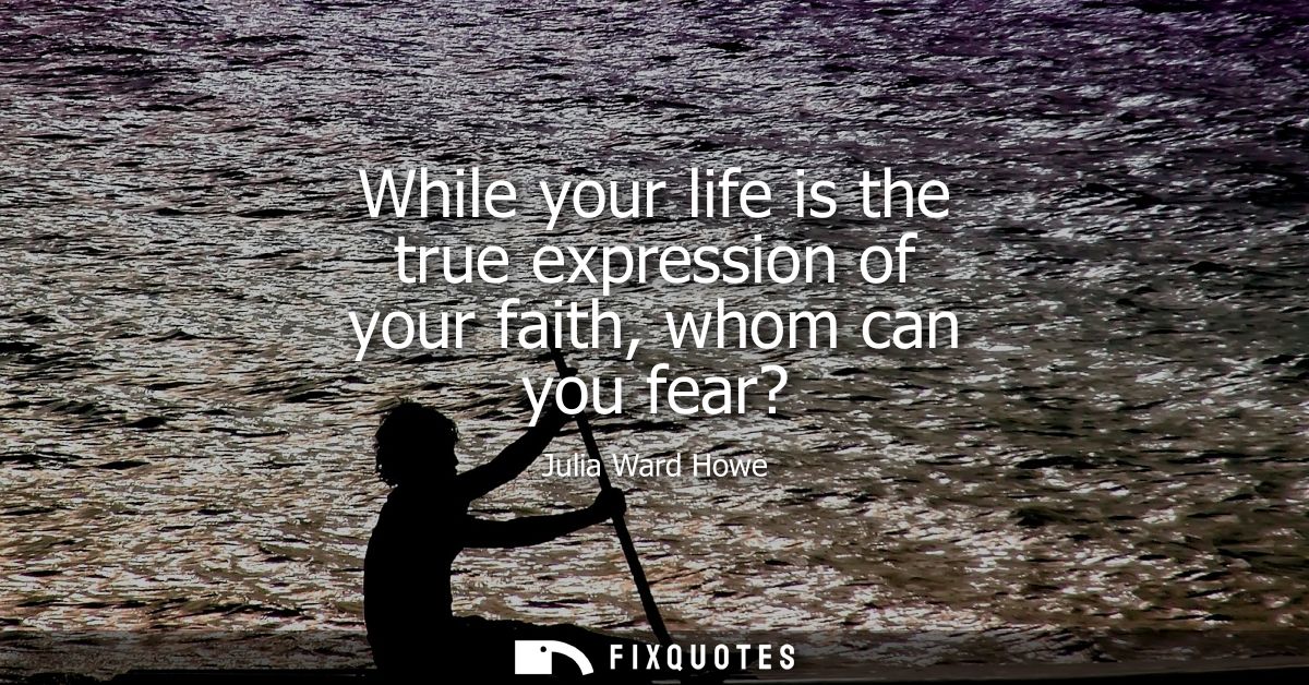 While your life is the true expression of your faith, whom can you fear? - Julia Ward Howe