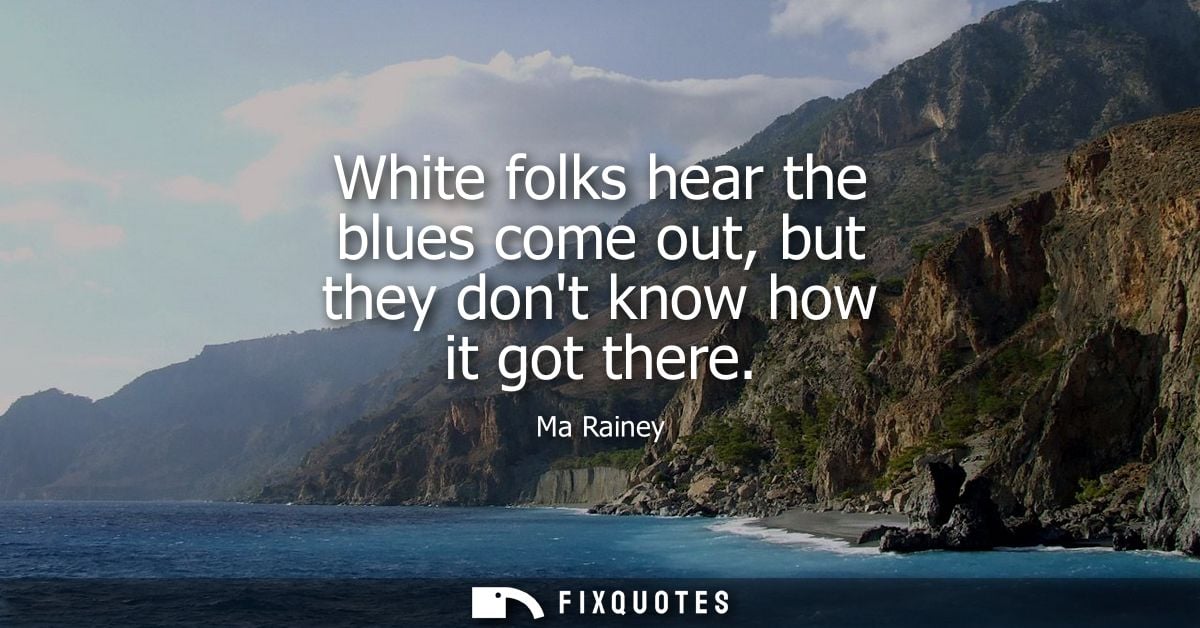 White folks hear the blues come out, but they dont know how it got there