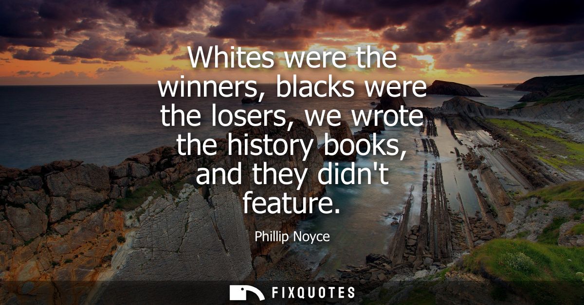 Whites were the winners, blacks were the losers, we wrote the history books, and they didnt feature