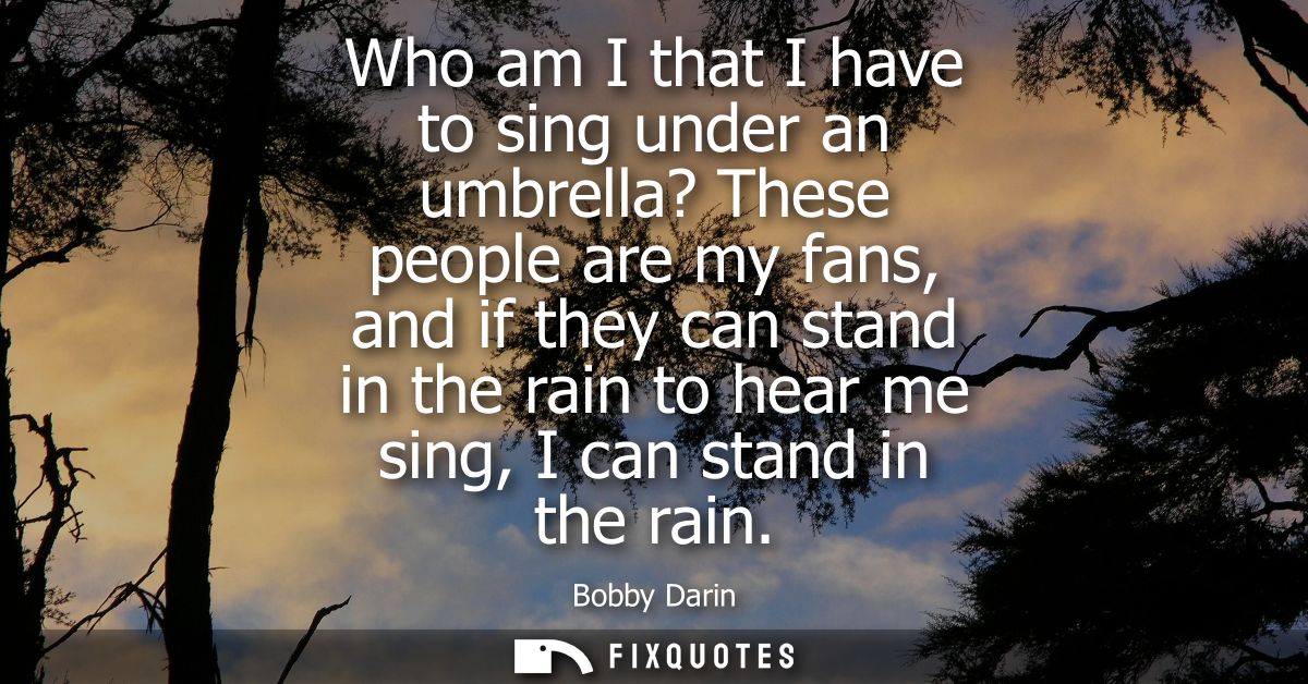 Who am I that I have to sing under an umbrella? These people are my fans, and if they can stand in the rain to hear me s