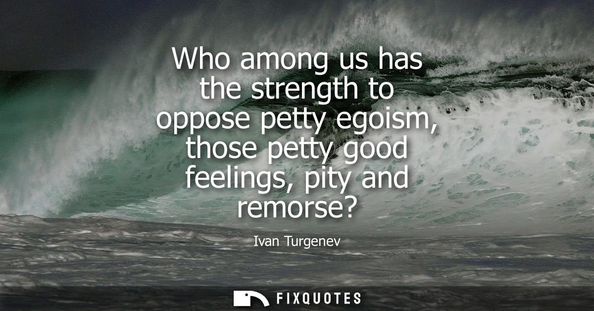 Who among us has the strength to oppose petty egoism, those petty good feelings, pity and remorse?