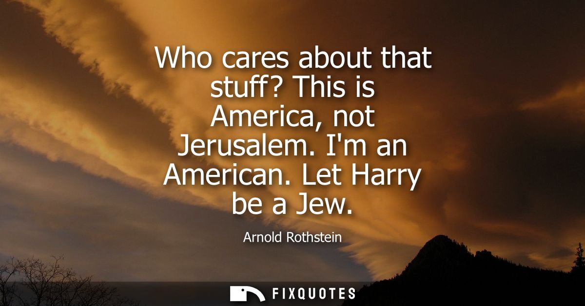 Who cares about that stuff? This is America, not Jerusalem. Im an American. Let Harry be a Jew