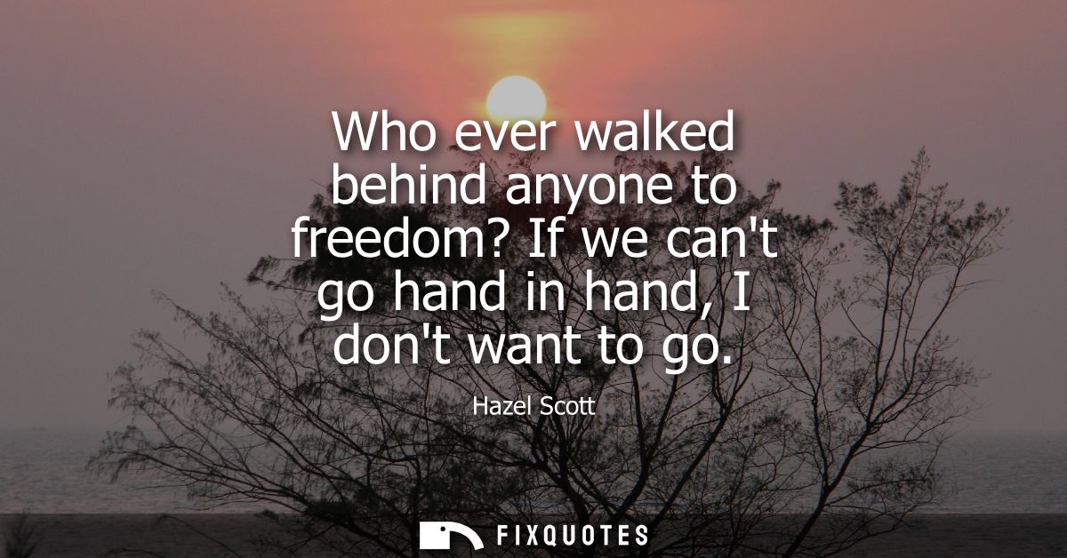 Who ever walked behind anyone to freedom? If we cant go hand in hand, I dont want to go