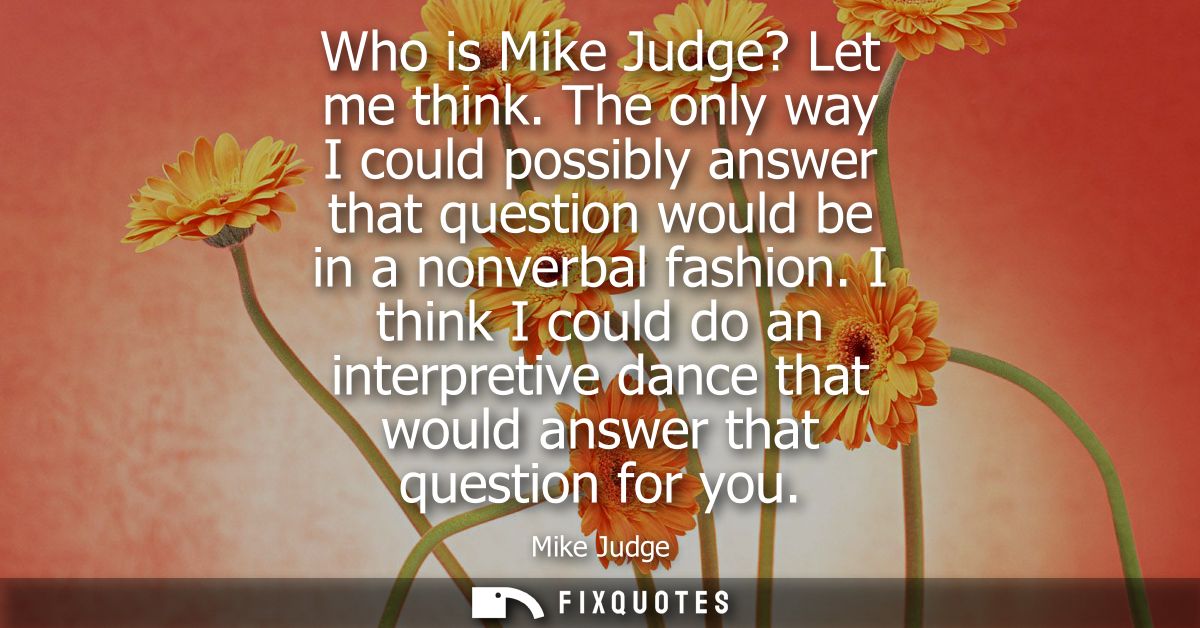 Who is Mike Judge? Let me think. The only way I could possibly answer that question would be in a nonverbal fashion.