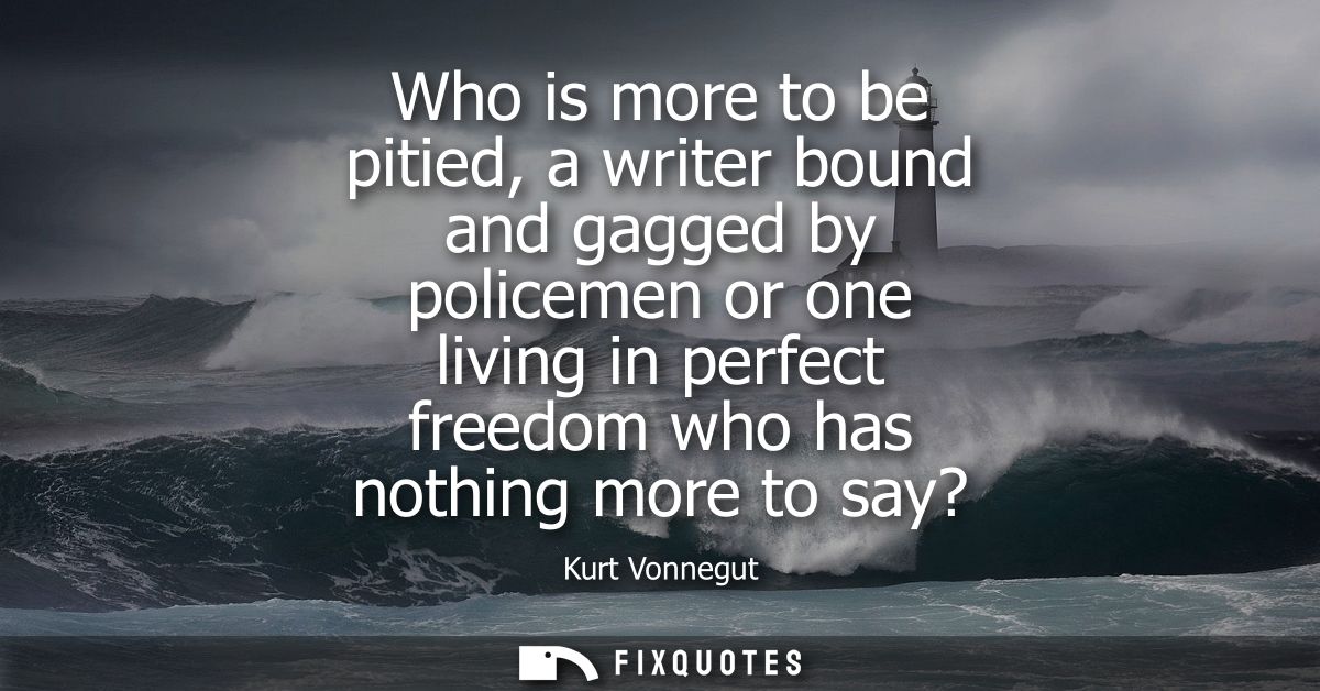 Who is more to be pitied, a writer bound and gagged by policemen or one living in perfect freedom who has nothing more t
