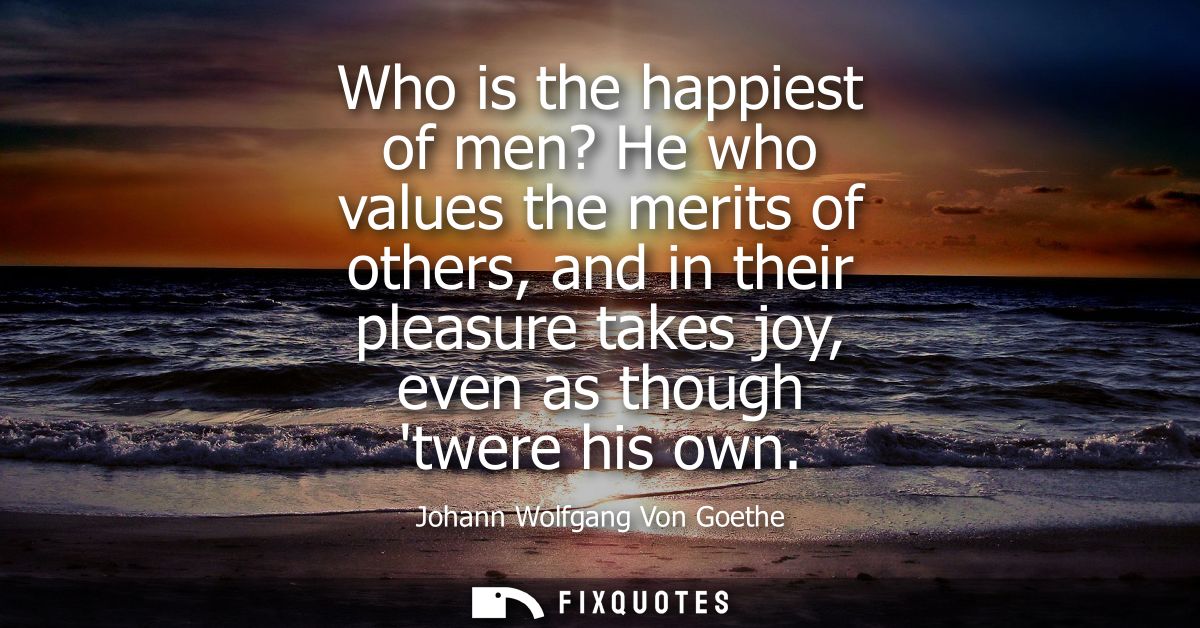 Who is the happiest of men? He who values the merits of others, and in their pleasure takes joy, even as though twere hi