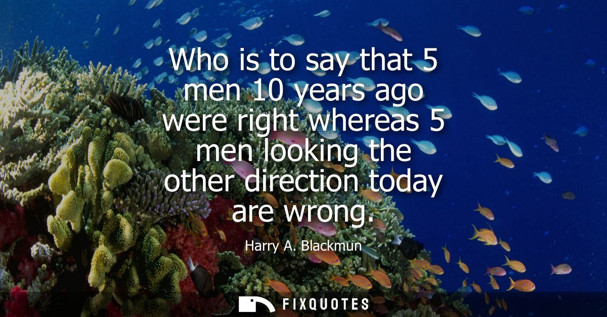 Who is to say that 5 men 10 years ago were right whereas 5 men looking the other direction today are wrong