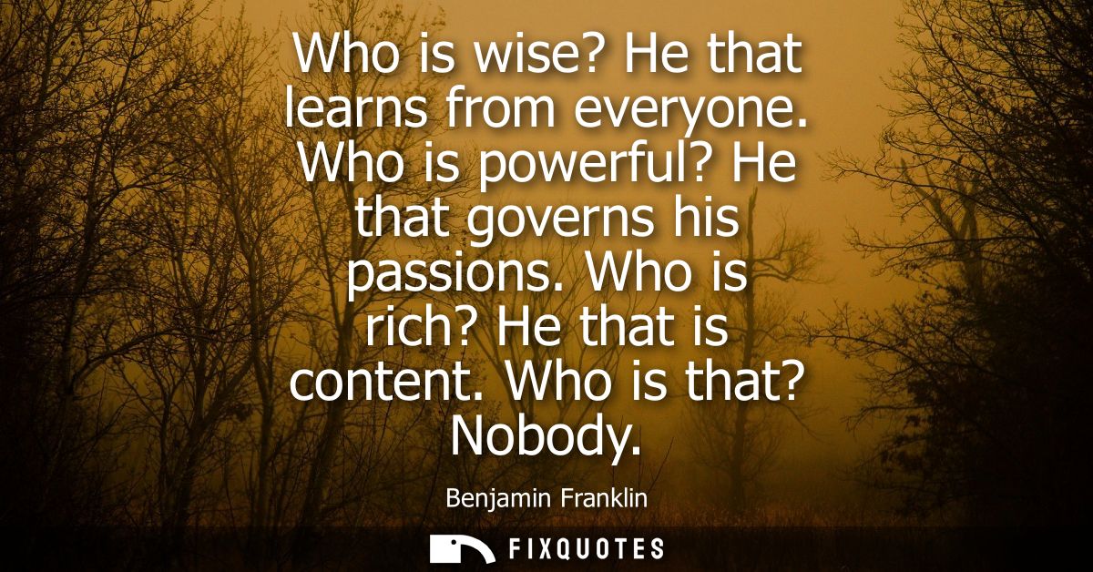 Who is wise? He that learns from everyone. Who is powerful? He that governs his passions. Who is rich? He that is conten