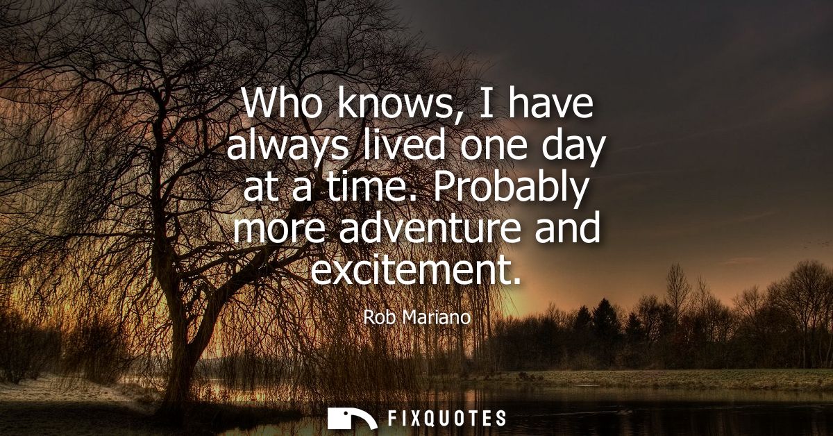 Who knows, I have always lived one day at a time. Probably more adventure and excitement