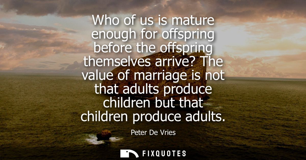 Who of us is mature enough for offspring before the offspring themselves arrive? The value of marriage is not that adult