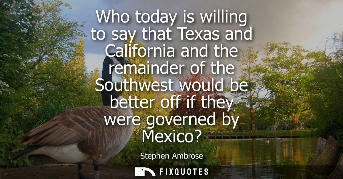 Who today is willing to say that Texas and California and the remainder of the Southwest would be better off if they wer